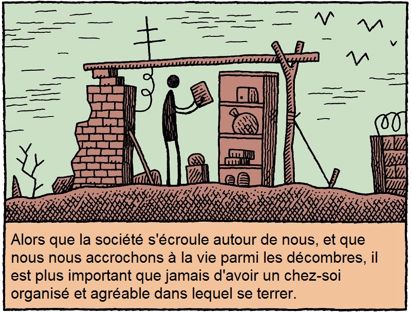 Alors que la soci�t� s'�croule autour de nous, et que nous nous accrochons � la vie parmi les d�combres, il est plus important que jamais d'avoir un chez-soi organis� et agr�able dans lequel se terrer.